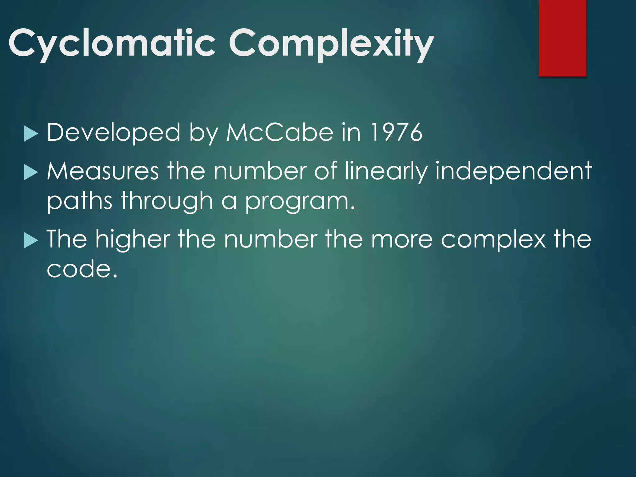 Cyclomatic Complexity
 Developed by McCabe in 1976
 Measures the number of linearly independent
paths through a program.
 The higher the number the more complex the
code.
 