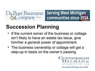 Succession Planning
• If the current owner of the business or cottage
isn’t likely to have an estate tax issue, give
him/her a general power of appointment
• The business ownership or cottage will get a
step-up in basis on the owner’s passing
Serving West Michigan since 1900
 