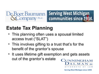 Estate Tax Planning
• This planning often uses a spousal limited
access trust (“SLAT”)
• This involves gifting to a trust that’s for the
benefit of the grantor’s spouse
• It uses lifetime gift exemption and gets assets
out of the grantor’s estate
Serving West Michigan since 1900
 