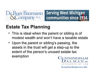 Estate Tax Planning
• This is ideal when the parent or sibling is of
modest wealth and won’t have a taxable estate
• Upon the parent or sibling’s passing, the
assets in the trust will get a step-up to the
extent of the person’s unused estate tax
exemption
Serving West Michigan since 1900
 