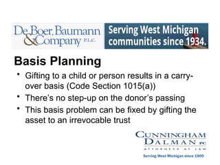 Basis Planning
• Gifting to a child or person results in a carry-
over basis (Code Section 1015(a))
• There’s no step-up on the donor’s passing
• This basis problem can be fixed by gifting the
asset to an irrevocable trust
Serving West Michigan since 1900
 
