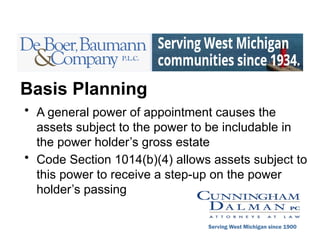 Basis Planning
• A general power of appointment causes the
assets subject to the power to be includable in
the power holder’s gross estate
• Code Section 1014(b)(4) allows assets subject to
this power to receive a step-up on the power
holder’s passing
Serving West Michigan since 1900
 