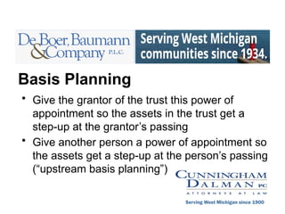 Basis Planning
• Give the grantor of the trust this power of
appointment so the assets in the trust get a
step-up at the grantor’s passing
• Give another person a power of appointment so
the assets get a step-up at the person’s passing
(“upstream basis planning”)
Serving West Michigan since 1900
 
