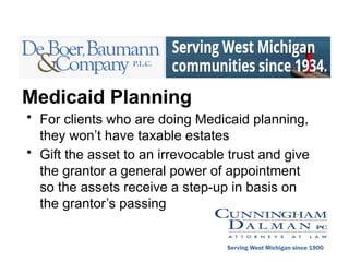 Medicaid Planning
• For clients who are doing Medicaid planning,
they won’t have taxable estates
• Gift the asset to an irrevocable trust and give
the grantor a general power of appointment
so the assets receive a step-up in basis on
the grantor’s passing
Serving West Michigan since 1900
 