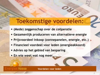 Toekomstige voordelen:
• (Mede) zeggenschap over de coöperatie
• Gezamenlijk produceren van alternatieve energie
• Prijsvoordeel inkoop (zonnepanelen, energie, etc.)
• Financieel voordeel voor leden (energieakkoord)
• Advies op het gebied van besparing
• En wie weet wat nog meer...

Voordelen voor leden
1
1
8
9

 