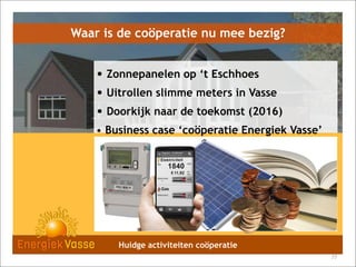 Waar is de coöperatie nu mee bezig?

• Zonnepanelen op ‘t Eschhoes
• Uitrollen slimme meters in Vasse
• Doorkijk naar de toekomst (2016)
• Business case ‘coöperatie Energiek Vasse’

Huidge activiteiten coöperatie
77

 