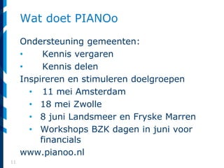 11
Wat doet PIANOo
Ondersteuning gemeenten:
• Kennis vergaren
• Kennis delen
Inspireren en stimuleren doelgroepen
• 11 mei Amsterdam
• 18 mei Zwolle
• 8 juni Landsmeer en Fryske Marren
• Workshops BZK dagen in juni voor
financials
www.pianoo.nl
 
