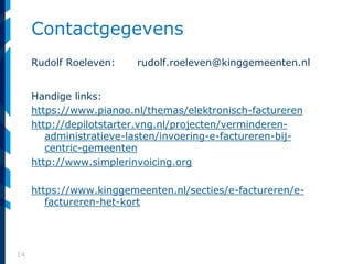 14
Contactgegevens
Rudolf Roeleven: rudolf.roeleven@kinggemeenten.nl
Handige links:
https://www.pianoo.nl/themas/elektronisch-factureren
http://depilotstarter.vng.nl/projecten/verminderen-
administratieve-lasten/invoering-e-factureren-bij-
centric-gemeenten
http://www.simplerinvoicing.org
https://www.kinggemeenten.nl/secties/e-factureren/e-
factureren-het-kort
 