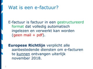 3
Wat is een e-factuur?
E-factuur is factuur in een gestructureerd
format dat volledig automatisch
ingelezen en verwerkt kan worden
(geen mail + pdf).
Europese Richtlijn verplicht alle
aanbestedende diensten om e-facturen
te kunnen ontvangen uiterlijk
november 2018.
 
