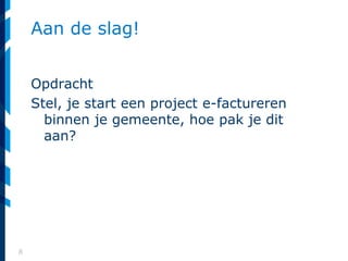 8
Aan de slag!
Opdracht
Stel, je start een project e-factureren
binnen je gemeente, hoe pak je dit
aan?
 
