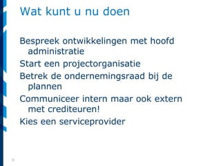 9
Wat kunt u nu doen
Bespreek ontwikkelingen met hoofd
administratie
Start een projectorganisatie
Betrek de ondernemingsraad bij de
plannen
Communiceer intern maar ook extern
met crediteuren!
Kies een serviceprovider
 