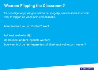 Waarom Flipping the Classroom?
Eenvoudige toepassingen maken het mogelijk om klassikale instructie
vast te leggen op video of in een animatie.


Maar waarom zou je dit willen? Want…


het kost veel extra tijd;
de les moet anders ingericht worden;
hoe weet ik of de leerlingen de stof überhaupt wel tot zich nemen?
 