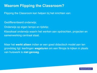 Waarom Flipping the Classroom?
Flipping the Classroom kan helpen bij het inrichten van:


Gedifferentieerd onderwijs;
Onderwijs op eigen tempo en tijdstip;
Klassikaal onderwijs waarin het werken aan opdrachten, projecten en
samenwerking centraal staat.


Maar het werkt alleen indien er een goed didactisch model aan ten
grondslag ligt: leerlingen wegsturen om een filmpje te kijken in plaats
van huiswerk is niet genoeg.
 