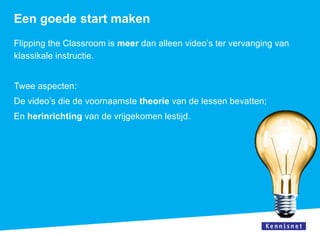 Een goede start maken
Flipping the Classroom is meer dan alleen video’s ter vervanging van
klassikale instructie.


Twee aspecten:
De video’s die de voornaamste theorie van de lessen bevatten;
En herinrichting van de vrijgekomen lestijd.
 
