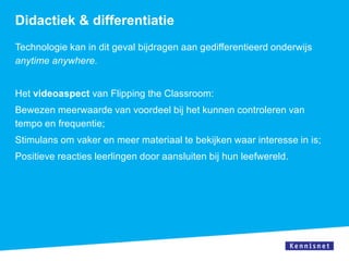 Didactiek & differentiatie
Technologie kan in dit geval bijdragen aan gedifferentieerd onderwijs
anytime anywhere.


Het videoaspect van Flipping the Classroom:
Bewezen meerwaarde van voordeel bij het kunnen controleren van
tempo en frequentie;
Stimulans om vaker en meer materiaal te bekijken waar interesse in is;
Positieve reacties leerlingen door aansluiten bij hun leefwereld.
 