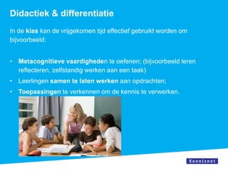 Didactiek & differentiatie
In de klas kan de vrijgekomen tijd effectief gebruikt worden om
bijvoorbeeld:


• Metacognitieve vaardigheden te oefenen; (bijvoorbeeld leren
  reflecteren, zelfstandig werken aan een taak)
• Leerlingen samen te laten werken aan opdrachten;
• Toepassingen te verkennen om de kennis te verwerken.
 