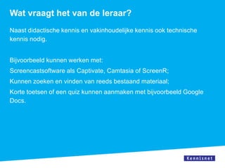 Wat vraagt het van de leraar?
Naast didactische kennis en vakinhoudelijke kennis ook technische
kennis nodig.


Bijvoorbeeld kunnen werken met:
Screencastsoftware als Captivate, Camtasia of ScreenR;
Kunnen zoeken en vinden van reeds bestaand materiaal;
Korte toetsen of een quiz kunnen aanmaken met bijvoorbeeld Google
Docs.
 
