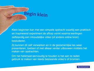 Klein beginnen kan met een simpele opdracht waarbij een praktisch
en inspirerend experiment de aftrap vormt waarna leerlingen
zelfstandig een inhoudelijke video (of andere online bron)
bestuderen.
Zij kunnen dit zelf verwerken en in de gezamenlijke les weer
presenteren, toetsen of met elkaar verder uitbouwen middels het
maken van opdrachten.
Om het helemaal eenvoudig te houden is het aan te raden
gebruik te maken van reeds bestaande video’s of bronnen.
 