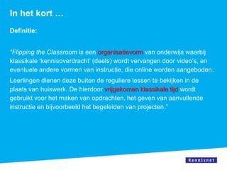 In het kort …
Definitie:


“Flipping the Classroom is een organisatievorm van onderwijs waarbij
klassikale ‘kennisoverdracht’ (deels) wordt vervangen door video’s, en
eventuele andere vormen van instructie, die online worden aangeboden.
Leerlingen dienen deze buiten de reguliere lessen te bekijken in de
plaats van huiswerk. De hierdoor vrijgekomen klassikale tijd wordt
gebruikt voor het maken van opdrachten, het geven van aanvullende
instructie en bijvoorbeeld het begeleiden van projecten.”
 