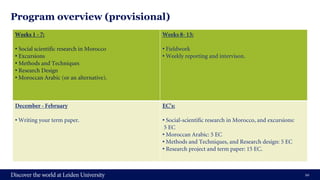 Program overview (provisional)
10
Weeks 1 - 7:
• Social scientific research in Morocco
• Excursions
• Methods and Techniques
• Research Design
• Moroccan Arabic (or an alternative).
Weeks 8- 13:
• Fieldwork
• Weekly reporting and intervison.
December - February
• Writing your term paper.
EC’s:
• Social-scientific research in Morocco, and excursions:
5 EC
• Moroccan Arabic: 5 EC
• Methods and Techniques, and Research design: 5 EC
• Research project and term paper: 15 EC.
 