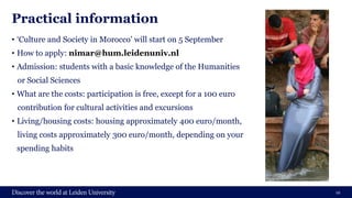 Practical information
• ‘Culture and Society in Morocco’ will start on 5 September
• How to apply: nimar@hum.leidenuniv.nl
• Admission: students with a basic knowledge of the Humanities
or Social Sciences
• What are the costs: participation is free, except for a 100 euro
contribution for cultural activities and excursions
• Living/housing costs: housing approximately 400 euro/month,
living costs approximately 300 euro/month, depending on your
spending habits
12
 