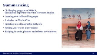Summarizing
• Challenging program at NIMAR,
the national expertise centre for Moroccan Studies
• Learning new skills and languages
• A window on North Africa
• Initiation into ethnographic fieldwork
• Finding your way in a new society
• Studying in a safe, pleasant and relaxed environment.
14
 