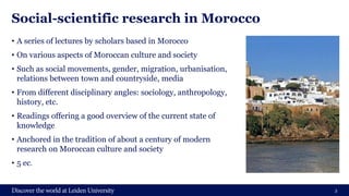 Social-scientific research in Morocco
• A series of lectures by scholars based in Morocco
• On various aspects of Moroccan culture and society
• Such as social movements, gender, migration, urbanisation,
relations between town and countryside, media
• From different disciplinary angles: sociology, anthropology,
history, etc.
• Readings offering a good overview of the current state of
knowledge
• Anchored in the tradition of about a century of modern
research on Moroccan culture and society
• 5 ec.
3
 