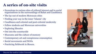 A series of on-site visits
• Excursions to various sites of cultural interest and to social
organisations in the surroundings of Rabat and Casablanca
• The lay-out of modern Moroccan cities
• Finding your way in the inner ‘Islamic’ city
• Casablanca and colonial and post-colonial modernity
• Fellow students and Moroccan universities
• Exploring libraries
• Out into the countryside
• Museums and the culture of memory
• Contemporary art and conspicuous consumption
• Social movements and NGOs
• Practicing fieldwork in Skoura.
4
 