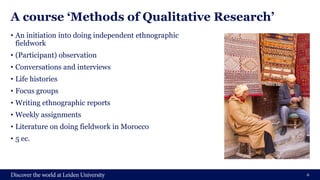 A course ‘Methods of Qualitative Research’
• An initiation into doing independent ethnographic
fieldwork
• (Participant) observation
• Conversations and interviews
• Life histories
• Focus groups
• Writing ethnographic reports
• Weekly assignments
• Literature on doing fieldwork in Morocco
• 5 ec.
6
 