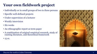 Your own fieldwork project
• Individually or in small groups of two to three persons
• Specific well-defined projects
• Under supervision of a lecturer
• Weekly intervision
• Six weeks
• An ethnographic report as term paper
• A combination of original empirical research, study of
existing literature, and theoretical framework
• 15 ec.
9
 