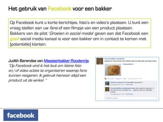Het gebruik van Facebook voor een bakker

Op Facebook kunt u korte berichtjes, foto’s en video’s plaatsen. U kunt een
vraag stellen aan uw fans of een filmpje van een product plaatsen.
Bakkers van de pilot ‘Groeien in social media’ geven aan dat Facebook een
goed social media kanaal is voor een bakker om in contact te komen met
(potentiële) klanten.


Judith Barendse van Meesterbakker Roodenrijs
“Op Facebook vind ik het leuk om kleine foto
en/of video acties te organiseren waarop fans
kunnen reageren. Ik gebruik hiervoor altijd een
product uit de winkel .”
 