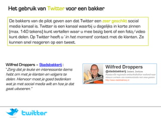 Het gebruik van Twitter voor een bakker

  De bakkers van de pilot geven aan dat Twitter een zeer geschikt social
  media kanaal is. Twitter is een kanaal waarbij u dagelijks in korte zinnen
  (max. 140 tekens) kunt vertellen waar u mee bezig bent of een foto/video
  kunt delen. Op Twitter heeft u ‘in het moment’ contact met de klanten. Ze
  kunnen snel reageren op een tweet.




Wilfred Droppers – Stadsbakkerij :
“Zorg dat je leuke en interessante items
hebt om met je klanten en volgers te
delen. Hiervoor moet je goed bedenken
wat je met social media wilt en hoe je dat
gaat uitvoeren.”
 
