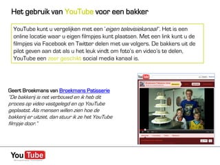 Het gebruik van YouTube voor een bakker

  YouTube kunt u vergelijken met een ‘eigen televisiekanaal’’. Het is een
  online locatie waar u eigen filmpjes kunt plaatsen. Met een link kunt u de
  filmpjes via Facebook en Twitter delen met uw volgers. De bakkers uit de
  pilot geven aan dat als u het leuk vindt om foto’s en video’s te delen,
  YouTube een zeer geschikt social media kanaal is.




Geert Broekmans van Broekmans Patisserie
“De bakkerij is net verbouwd en ik heb dit
proces op video vastgelegd en op YouTube
geplaatst. Als mensen willen zien hoe de
bakkerij er uitziet, dan stuur ik ze het YouTube
filmpje door.”
 