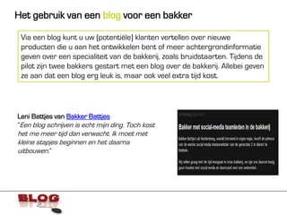Het gebruik van een blog voor een bakker

 Via een blog kunt u uw (potentiële) klanten vertellen over nieuwe
 producten die u aan het ontwikkelen bent of meer achtergrondinformatie
 geven over een specialiteit van de bakkerij, zoals bruidstaarten. Tijdens de
 pilot zijn twee bakkers gestart met een blog over de bakkerij. Allebei geven
 ze aan dat een blog erg leuk is, maar ook veel extra tijd kost.




Leni Battjes van Bakker Battjes
“Een blog schrijven is echt mijn ding. Toch kost
het me meer tijd dan verwacht. Ik moet met
kleine stapjes beginnen en het daarna
uitbouwen.”
 