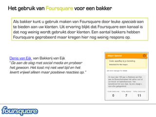 Het gebruik van Foursquare voor een bakker

  Als bakker kunt u gebruik maken van Foursquare door leuke specials aan
  te bieden aan uw klanten. Uit ervaring blijkt dat Foursquare een kanaal is
  dat nog weinig wordt gebruikt door klanten. Een aantal bakkers hebben
  Foursquare geprobeerd maar kregen hier nog weinig respons op.



Denis van Eijk van Bakkerij van Eijk
“Ga aan de slag met social media en probeer
het gewoon. Het kost mij niet veel tijd en het
levert vrijwel alleen maar positieve reacties op.”
 