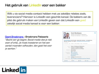 Het gebruik van LinkedIn voor een bakker

  Wilt u via social media contact hebben met uw zakelijke relaties zoals,
  leveranciers? Hiervoor is LinkedIn een geschikt kanaal. De bakkers van de
  pilot die gebruik maken van LinkedIn geven aan dat LinkedIn een goed
  zakelijk social media kanaal is voor een bakker.



Geert Broekmans –Broekmans Patisserie
“Bezint eer ge begint. Social media doe je niet
even of erbij. Je moet investeren en het een
aantal maanden volhouden, dan gaat het voor
je werken.”
 