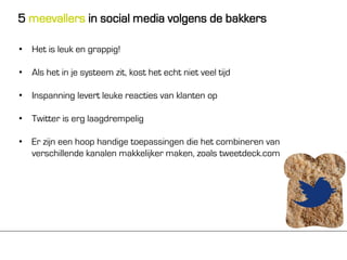 5 meevallers in social media volgens de bakkers

• Het is leuk en grappig!

• Als het in je systeem zit, kost het echt niet veel tijd

• Inspanning levert leuke reacties van klanten op

• Twitter is erg laagdrempelig

• Er zijn een hoop handige toepassingen die het combineren van
  verschillende kanalen makkelijker maken, zoals tweetdeck.com
 