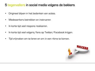 5 tegenvallers in social media volgens de bakkers

• Origineel blijven in het bedenken van acties.

• Medewerkers betrekken en instrueren

• In korte tijd veel respons realiseren.

• In korte tijd veel volgers/fans op Twitter/Facebook krijgen.

• Tijd vrijmaken om te leren en om in een ritme te komen.
 