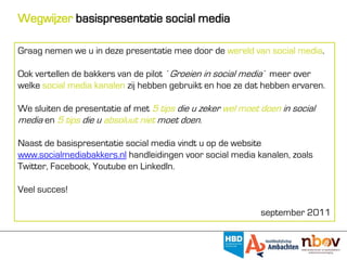 Wegwijzer basispresentatie social media

Graag nemen we u in deze presentatie mee door de wereld van social media.

Ook vertellen de bakkers van de pilot ´Groeien in social media´ meer over
welke social media kanalen zij hebben gebruikt en hoe ze dat hebben ervaren.

We sluiten de presentatie af met 5 tips die u zeker wel moet doen in social
media en 5 tips die u absoluut niet moet doen.

Naast de basispresentatie social media vindt u op de website
www.socialmediabakkers.nl handleidingen voor social media kanalen, zoals
Twitter, Facebook, Youtube en LinkedIn.

Veel succes!

                                                             september 2011
 