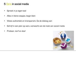 5 Do’s in social media

• Spreek in je eigen taal

• Alles in kleine stapjes, begin klein

• Wees authentiek en transparant. Ga de dialoog aan

• Schrijf in een plan op wat u verwacht van de inzet van social media

• Probeer, durf en doe!
 