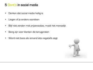 5 Dont’s in social media

• Denken dat social media heilig is

• Liegen of je anders voordoen

• Blijf niet zenden met prijzenacties, maak het menselijk

• Bang zijn voor klanten die terugpraten

• Word niet boos als iemand iets negatiefs zegt
 