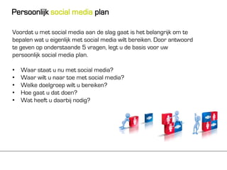 Persoonlijk social media plan

Voordat u met social media aan de slag gaat is het belangrijk om te
bepalen wat u eigenlijk met social media wilt bereiken. Door antwoord
te geven op onderstaande 5 vragen, legt u de basis voor uw
persoonlijk social media plan.

•   Waar staat u nu met social media?
•   Waar wilt u naar toe met social media?
•   Welke doelgroep wilt u bereiken?
•   Hoe gaat u dat doen?
•   Wat heeft u daarbij nodig?
 