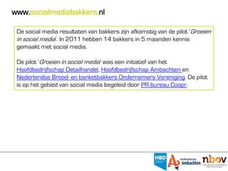 www.socialmediabakkers.nl

 De social media resultaten van bakkers zijn afkomstig van de pilot ‘Groeien
 in social media’. In 2011 hebben 14 bakkers in 5 maanden kennis
 gemaakt met social media.

 De pilot ‘Groeien in social media’ was een initiatief van het
 Hoofdbedrijfschap Detailhandel, Hoofdbedrijfschap Ambachten en
 Nederlandse Brood- en banketbakkers Ondernemers Vereniging. De pilot
 is op het gebied van social media begeleid door PR bureau Coopr.
 