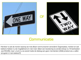 OF




                                     Communicatie
Hierdoor is ook de manier waarop we met elkaar communiceren veranderd. Organisaties, merken en ook
bakkers hebben nu de mogelijkheid om niet meer alleen een boodschap te zenden [Koop nu:10 eierkoeken
voor €3,95], maar u kunt nu via social media de dialoog aan gaan met klanten [Welk product zou u willen
terugzien in mijn bakkerij?].
 