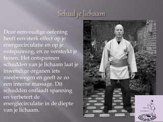 Deze eenvoudige oefening
heeft een sterk effect op je
energiecirculatie en op je
ontspanning, en ze versterkt je
benen. Het ontspannen
schudden van je lichaam laat je
inwendige organen iets
meebewegen en geeft ze zo
een interne massage. Dit
schudden ontlaadt spanning
en verbetert de
energiecirculatie in de diepte
van je lichaam.
 