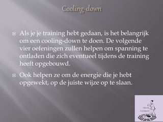  Als je je training hebt gedaan, is het belangrijk
om een cooling-down te doen. De volgende
vier oefeningen zullen helpen om spanning te
ontladen die zich eventueel tijdens de training
heeft opgebouwd.
 Ook helpen ze om de energie die je hebt
opgewekt, op de juiste wijze op te slaan.
 