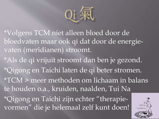 *Volgens TCM niet alleen bloed door de
bloedvaten maar ook qi dat door de energie-
vaten (meridianen) stroomt.
*Als de qi vrijuit stroomt dan ben je gezond.
*Qigong en Taichi laten de qi beter stromen.
*TCM > meer methoden om lichaam in balans
te houden o.a., kruiden, naalden, Tui Na
*Qigong en Taichi zijn echter “therapie-
vormen” die je helemaal zelf kunt doen!
 