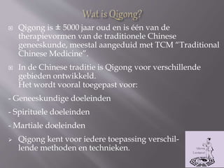  Qigong is ± 5000 jaar oud en is één van de
therapievormen van de traditionele Chinese
geneeskunde, meestal aangeduid met TCM “Traditional
Chinese Medicine”.
 In de Chinese traditie is Qigong voor verschillende
gebieden ontwikkeld.
Het wordt vooral toegepast voor:
- Geneeskundige doeleinden
- Spirituele doeleinden
- Martiale doeleinden
 Qigong kent voor iedere toepassing verschil-
lende methoden en technieken.
 