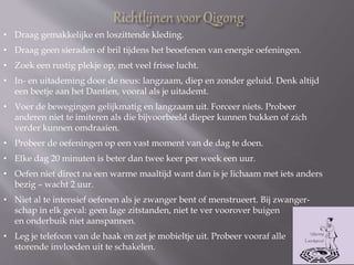 • Draag gemakkelijke en loszittende kleding.
• Draag geen sieraden of bril tijdens het beoefenen van energie oefeningen.
• Zoek een rustig plekje op, met veel frisse lucht.
• In- en uitademing door de neus: langzaam, diep en zonder geluid. Denk altijd
een beetje aan het Dantien, vooral als je uitademt.
• Voer de bewegingen gelijkmatig en langzaam uit. Forceer niets. Probeer
anderen niet te imiteren als die bijvoorbeeld dieper kunnen bukken of zich
verder kunnen omdraaien.
• Probeer de oefeningen op een vast moment van de dag te doen.
• Elke dag 20 minuten is beter dan twee keer per week een uur.
• Oefen niet direct na een warme maaltijd want dan is je lichaam met iets anders
bezig – wacht 2 uur.
• Niet al te intensief oefenen als je zwanger bent of menstrueert. Bij zwanger-
schap in elk geval: geen lage zitstanden, niet te ver voorover buigen
en onderbuik niet aanspannen.
• Leg je telefoon van de haak en zet je mobieltje uit. Probeer vooraf alle
storende invloeden uit te schakelen.
 