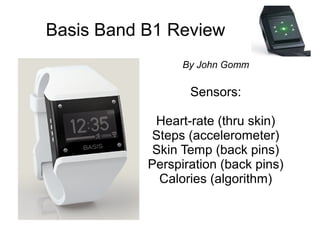 Basis Band B1 Review
                 By John Gomm

                  Sensors:

            Heart-rate (thru skin)
           Steps (accelerometer)
            Skin Temp (back pins)
           Perspiration (back pins)
             Calories (algorithm)
 
